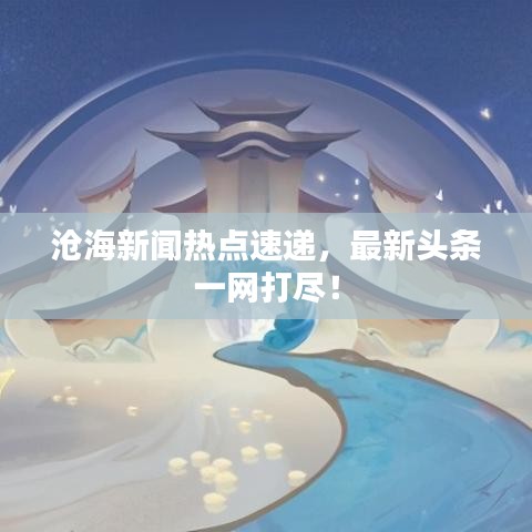滄海新聞熱點(diǎn)速遞，最新頭條一網(wǎng)打盡！